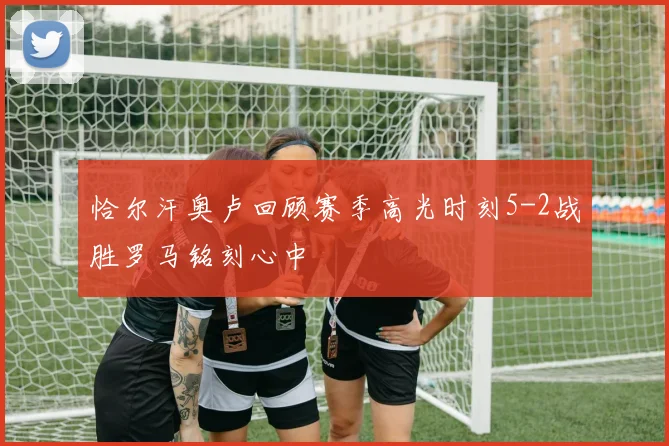 恰尔汗奥卢回顾赛季高光时刻5-2战胜罗马铭刻心中