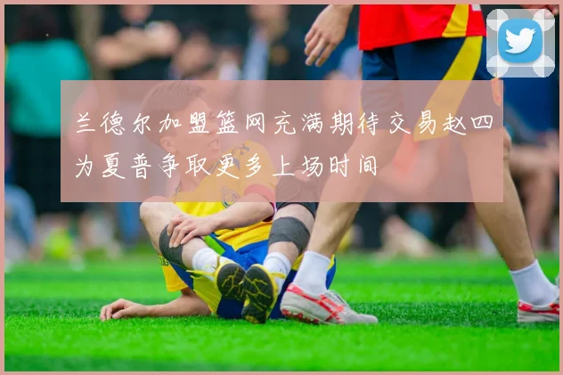 兰德尔加盟篮网充满期待交易赵四为夏普争取更多上场时间