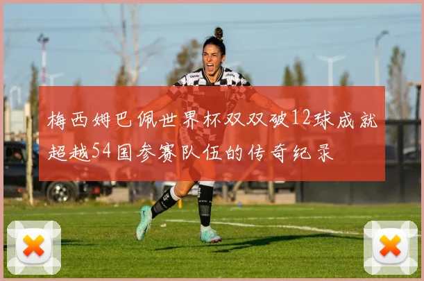 梅西姆巴佩世界杯双双破12球成就超越54国参赛队伍的传奇纪录