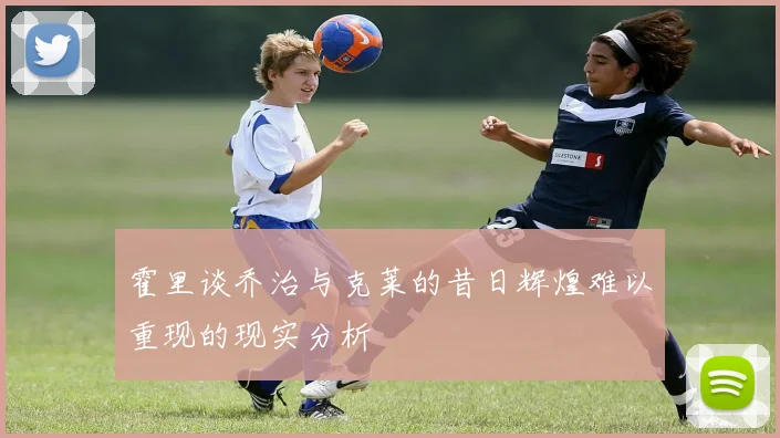 霍里谈乔治与克莱的昔日辉煌难以重现的现实分析
