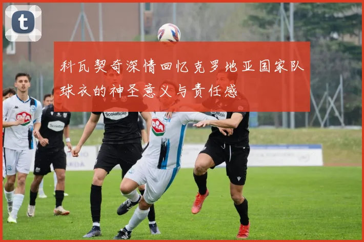 科瓦契奇深情回忆克罗地亚国家队球衣的神圣意义与责任感