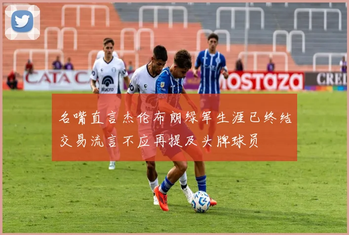 名嘴直言杰伦布朗绿军生涯已终结交易流言不应再提及头牌球员