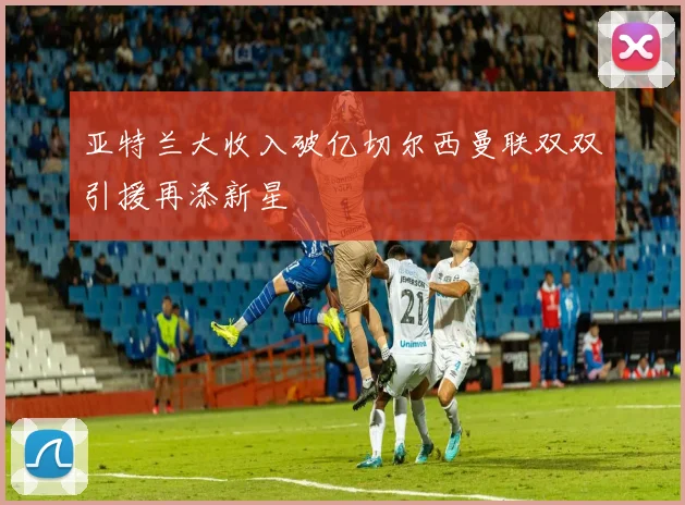 亚特兰大收入破亿切尔西曼联双双引援再添新星