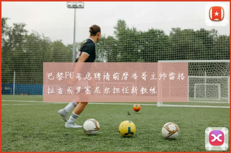 巴黎FC考虑聘请前摩洛哥主帅雷格拉吉或罗塞尼尔担任新教练