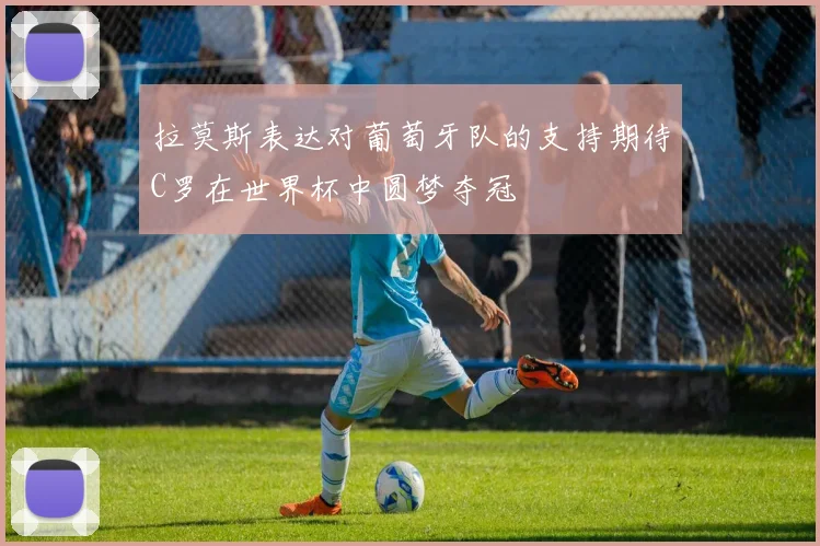拉莫斯表达对葡萄牙队的支持期待C罗在世界杯中圆梦夺冠