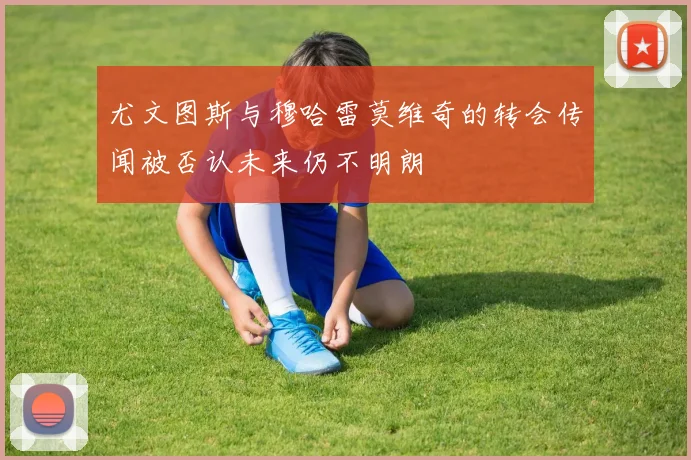 尤文图斯与穆哈雷莫维奇的转会传闻被否认未来仍不明朗