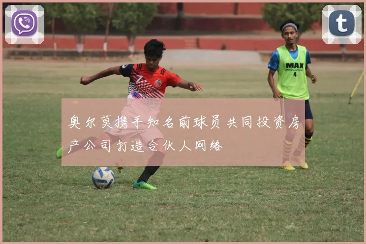 奥尔莫携手知名前球员共同投资房产公司打造合伙人网络