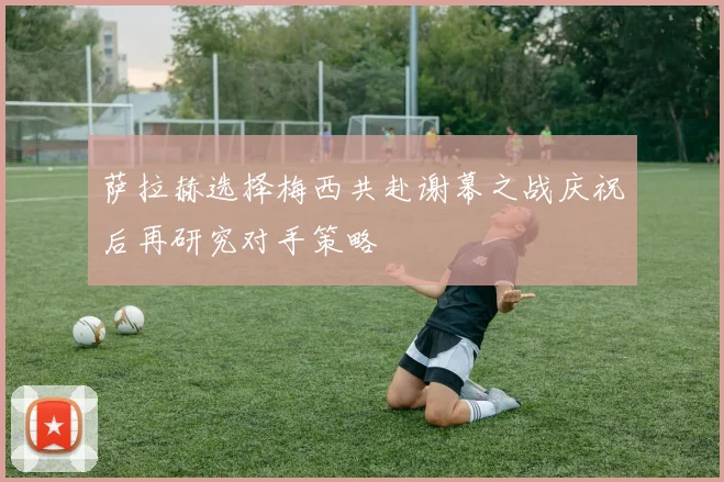 萨拉赫选择梅西共赴谢幕之战庆祝后再研究对手策略