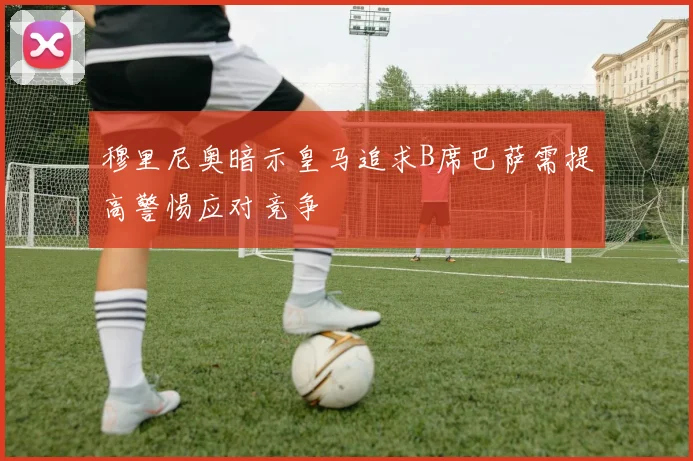 穆里尼奥暗示皇马追求B席巴萨需提高警惕应对竞争